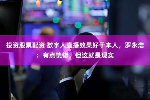 投资股票配资 数字人直播效果好于本人，罗永浩：有点恍惚，但这就是现实
