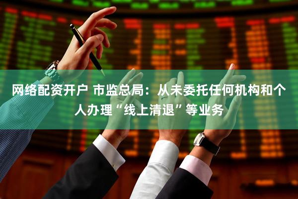 网络配资开户 市监总局：从未委托任何机构和个人办理“线上清退”等业务