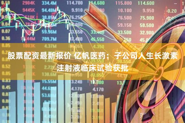 股票配资最新报价 亿帆医药：子公司人生长激素注射液临床试验获批