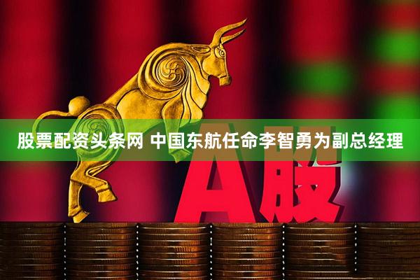 股票配资头条网 中国东航任命李智勇为副总经理