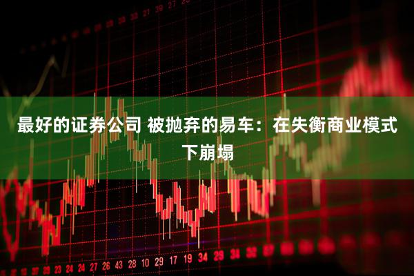 最好的证券公司 被抛弃的易车：在失衡商业模式下崩塌