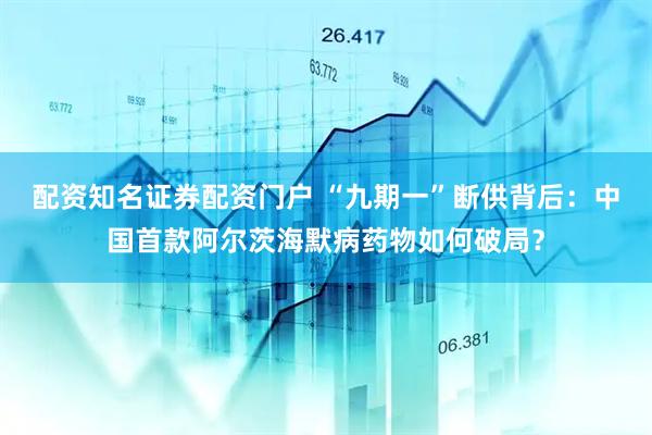 配资知名证券配资门户 “九期一”断供背后：中国首款阿尔茨海默病药物如何破局？