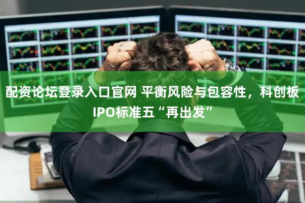 配资论坛登录入口官网 平衡风险与包容性，科创板IPO标准五“再出发”