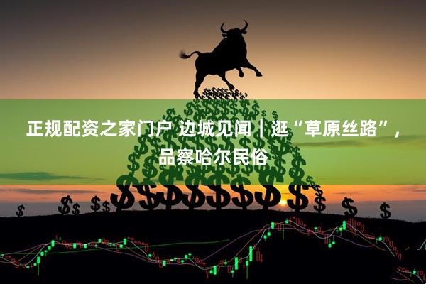 正规配资之家门户 边城见闻｜逛“草原丝路”，品察哈尔民俗