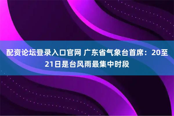 配资论坛登录入口官网 广东省气象台首席：20至21日是台风雨最集中时段