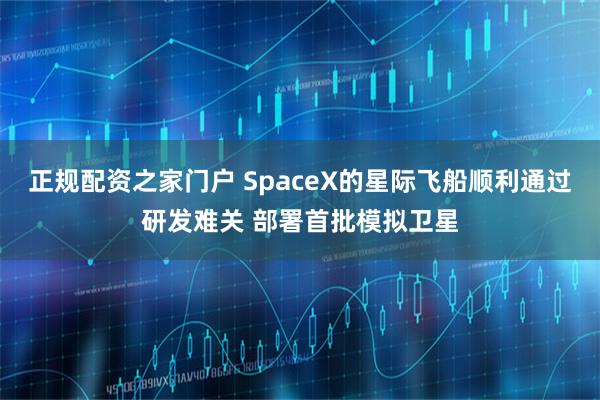 正规配资之家门户 SpaceX的星际飞船顺利通过研发难关 部署首批模拟卫星