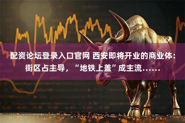 配资论坛登录入口官网 西安即将开业的商业体：街区占主导，“地铁上盖”成主流……