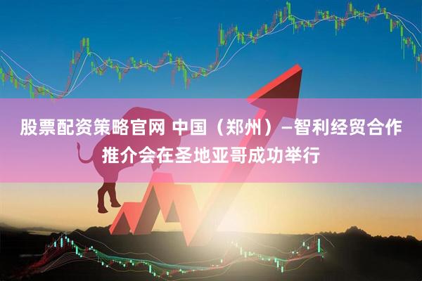 股票配资策略官网 中国（郑州）—智利经贸合作推介会在圣地亚哥成功举行