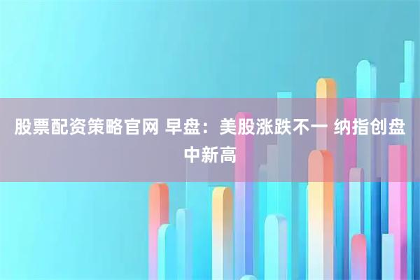 股票配资策略官网 早盘：美股涨跌不一 纳指创盘中新高