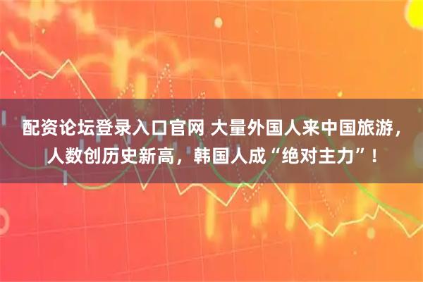 配资论坛登录入口官网 大量外国人来中国旅游，人数创历史新高，韩国人成“绝对主力”！