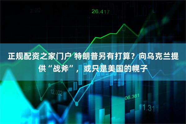 正规配资之家门户 特朗普另有打算？向乌克兰提供“战斧”，或只是美国的幌子