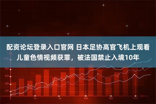 配资论坛登录入口官网 日本足协高官飞机上观看儿童色情视频获罪，被法国禁止入境10年