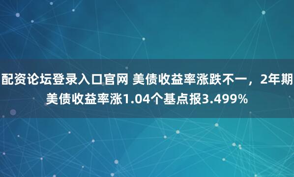 配资论坛登录入口官网 美债收益率涨跌不一，2年期美债收益率涨1.04个基点报3.499%