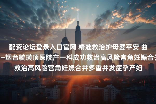 配资论坛登录入口官网 精准救治护母婴平安 曲折孕产路终获圆满——烟台毓璜顶医院产一科成功救治高风险宫角妊娠合并多重并发症孕产妇