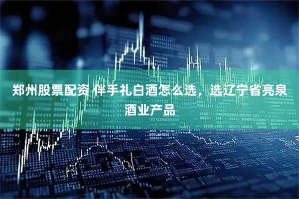 郑州股票配资 伴手礼白酒怎么选，选辽宁省亮泉酒业产品