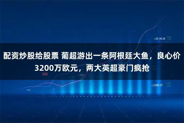 配资炒股给股票 葡超游出一条阿根廷大鱼，良心价3200万欧元，两大英超豪门疯抢