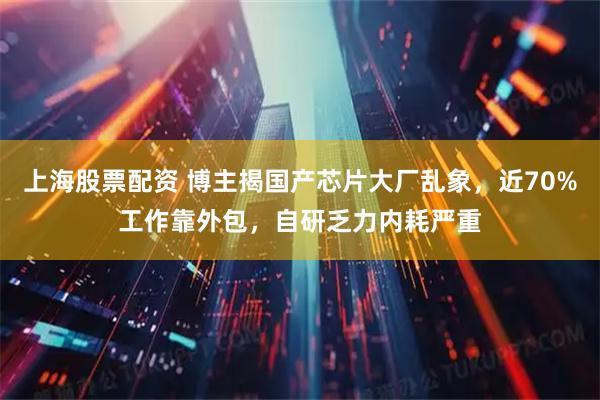 上海股票配资 博主揭国产芯片大厂乱象，近70%工作靠外包，自研乏力内耗严重