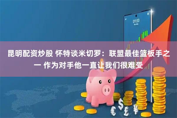 昆明配资炒股 怀特谈米切罗：联盟最佳篮板手之一 作为对手他一直让我们很难受