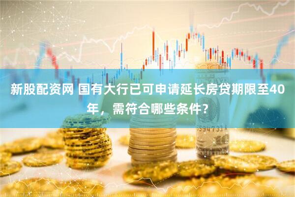 新股配资网 国有大行已可申请延长房贷期限至40年，需符合哪些条件？