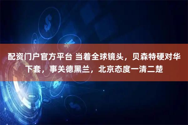 配资门户官方平台 当着全球镜头，贝森特硬对华下套，事关德黑兰，北京态度一清二楚